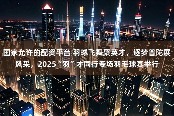国家允许的配资平台 羽球飞舞聚英才，逐梦普陀展风采，2025“羽”才同行专场羽毛球赛举行