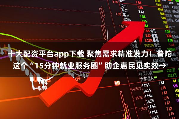 十大配资平台app下载 聚焦需求精准发力！普陀这个“15分钟就业服务圈”助企惠民见实效→