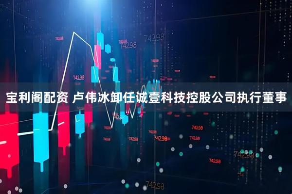 宝利阁配资 卢伟冰卸任诚壹科技控股公司执行董事