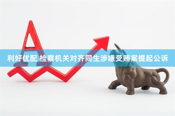 利好优配 检察机关对齐同生涉嫌受贿案提起公诉