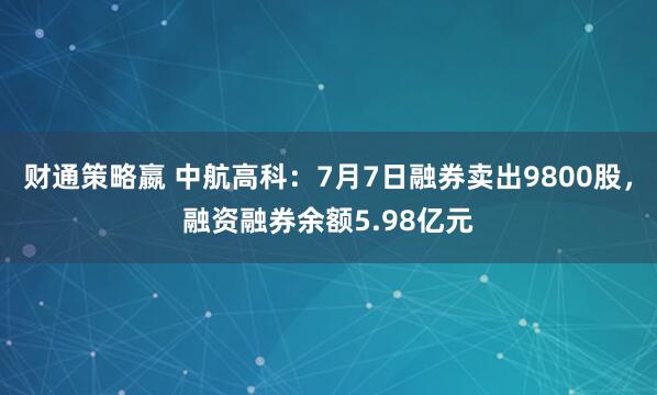 财通策略嬴 中航高科：7月7日融券卖出9800股，融资融券余额5.98亿元
