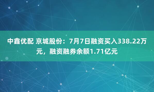 中鑫优配 京城股份：7月7日融资买入338.22万元，融资融券余额1.71亿元
