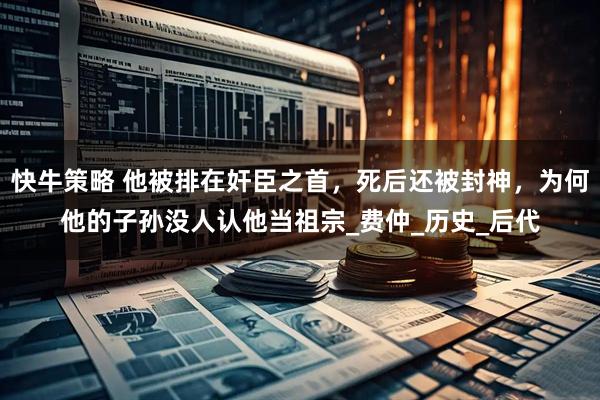 快牛策略 他被排在奸臣之首，死后还被封神，为何他的子孙没人认他当祖宗_费仲_历史_后代