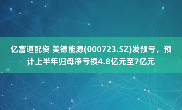 亿富道配资 美锦能源(000723.SZ)发预亏，预计上半年归母净亏损4.8亿元至7亿元