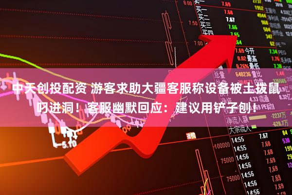 中天创投配资 游客求助大疆客服称设备被土拨鼠叼进洞！客服幽默回应：建议用铲子刨！