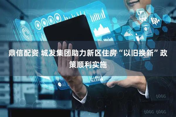 鼎信配资 城发集团助力新区住房“以旧换新”政策顺利实施