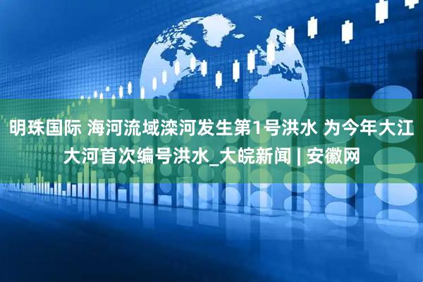 明珠国际 海河流域滦河发生第1号洪水 为今年大江大河首次编号洪水_大皖新闻 | 安徽网