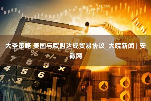 大圣策略 美国与欧盟达成贸易协议_大皖新闻 | 安徽网