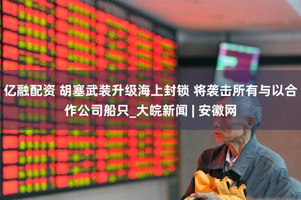 亿融配资 胡塞武装升级海上封锁 将袭击所有与以合作公司船只_大皖新闻 | 安徽网