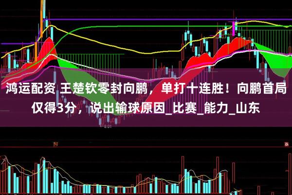 鸿运配资 王楚钦零封向鹏，单打十连胜！向鹏首局仅得3分，说出输球原因_比赛_能力_山东