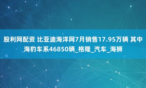 股利网配资 比亚迪海洋网7月销售17.95万辆 其中海豹车系46850辆_格隆_汽车_海狮