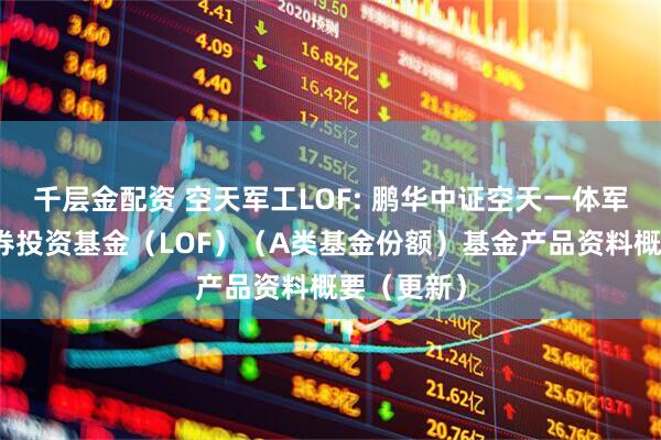 千层金配资 空天军工LOF: 鹏华中证空天一体军工指数证券投资基金（LOF）（A类基金份额）基金产品资料概要（更新）