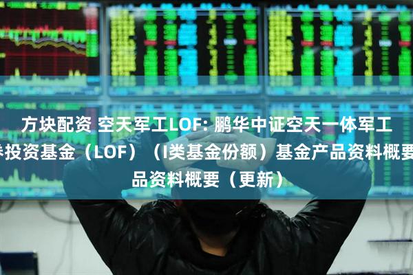 方块配资 空天军工LOF: 鹏华中证空天一体军工指数证券投资基金（LOF）（I类基金份额）基金产品资料概要（更新）