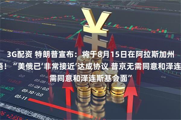 3G配资 特朗普宣布：将于8月15日在阿拉斯加州与普京会晤！“美俄已‘非常接近’达成协议 普京无需同意和泽连斯基会面”