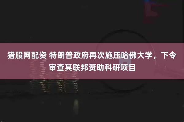 猎股网配资 特朗普政府再次施压哈佛大学，下令审查其联邦资助科研项目