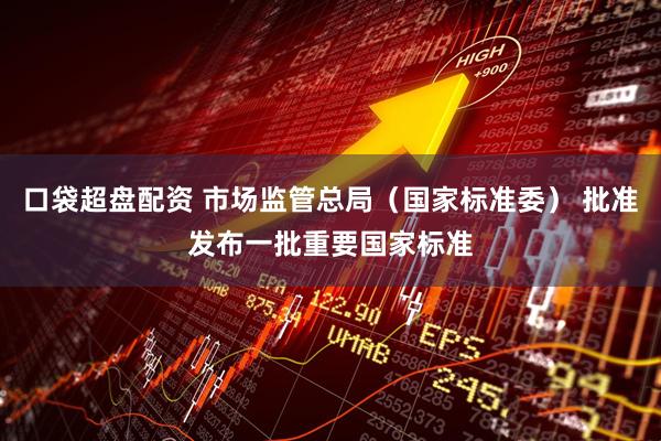 口袋超盘配资 市场监管总局（国家标准委） 批准发布一批重要国家标准