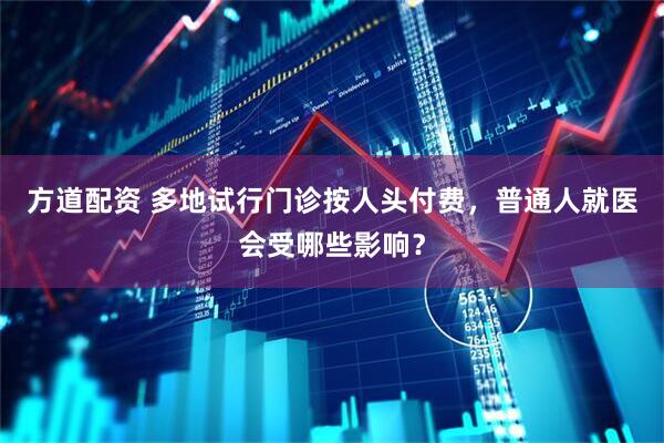 方道配资 多地试行门诊按人头付费，普通人就医会受哪些影响？
