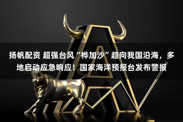 扬帆配资 超强台风“桦加沙”趋向我国沿海，多地启动应急响应！国家海洋预报台发布警报