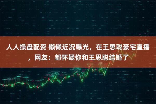 人人操盘配资 懒懒近况曝光，在王思聪豪宅直播，网友：都怀疑你和王思聪结婚了