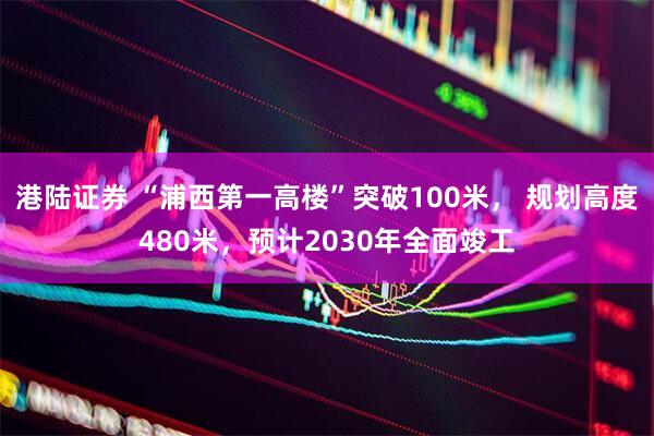 港陆证券 “浦西第一高楼”突破100米， 规划高度480米，预计2030年全面竣工