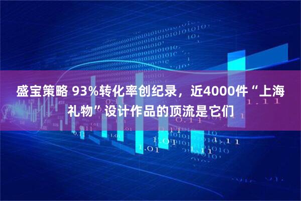 盛宝策略 93%转化率创纪录，近4000件“上海礼物”设计作品的顶流是它们