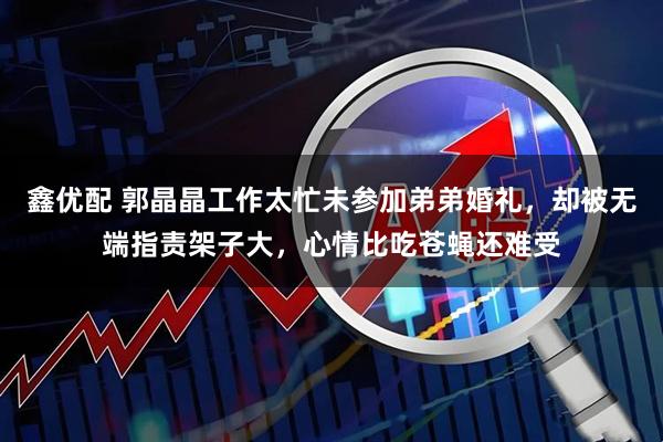 鑫优配 郭晶晶工作太忙未参加弟弟婚礼，却被无端指责架子大，心情比吃苍蝇还难受