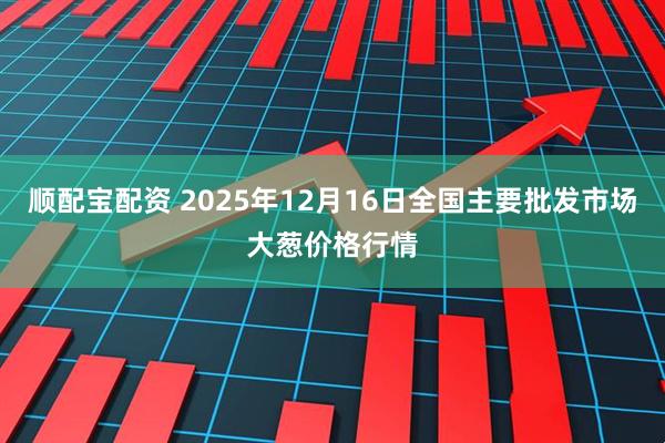 顺配宝配资 2025年12月16日全国主要批发市场大葱价格行情