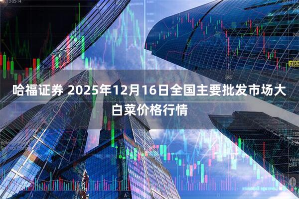哈福证券 2025年12月16日全国主要批发市场大白菜价格行情
