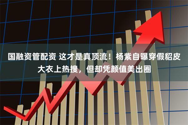 国融资管配资 这才是真顶流！杨紫自曝穿假貂皮大衣上热搜，但却凭颜值美出圈