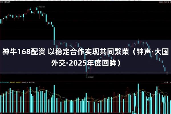 神牛168配资 以稳定合作实现共同繁荣（钟声·大国外交·2025年度回眸）