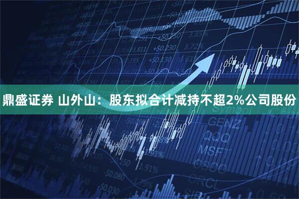 鼎盛证券 山外山：股东拟合计减持不超2%公司股份