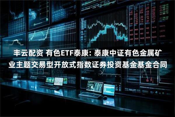 丰云配资 有色ETF泰康: 泰康中证有色金属矿业主题交易型开放式指数证券投资基金基金合同