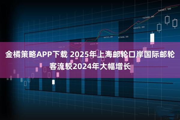金橘策略APP下载 2025年上海邮轮口岸国际邮轮客流较2024年大幅增长