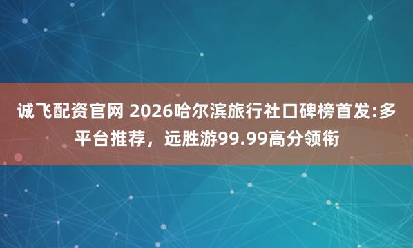 诚飞配资官网 2026哈尔滨旅行社口碑榜首发:多平台推荐，远胜游99.99高分领衔