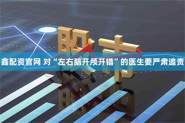 鑫配资官网 对“左右脑开颅开错”的医生要严肃追责