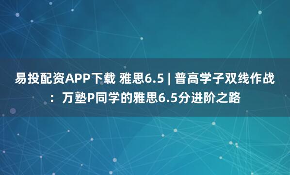 易投配资APP下载 雅思6.5 | 普高学子双线作战：万塾P同学的雅思6.5分进阶之路